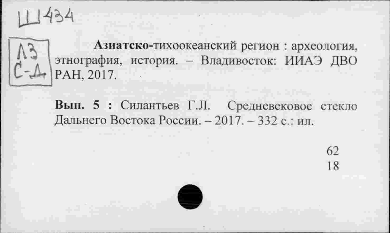 ﻿
Гї-] Азиатско-тихоокеанский регион : археология, ‘ ” \ этнография, история. - Владивосток: ИИАЭ ДВО 'Л РАН, 2017.
Вып. 5 : Силантьев Г.Л. Средневековое стекло Дальнего Востока России. - 2017. - 332 с.: ил.
62
18